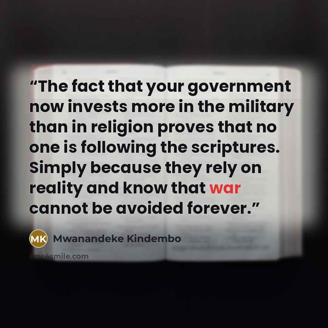 “The fact that your government now invests more in the military than in religion proves that no one is following the scriptures. Simply because they rely on reality and know that war cannot be avoided forever.” quote by Mwanandeke Kindembo