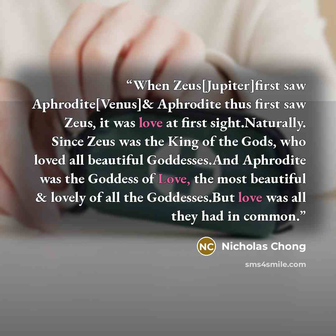 “When Zeus[Jupiter]first saw Aphrodite[Venus]& Aphrodite thus first saw Zeus, it was love at first sight.Naturally. Since Zeus was the King of the Gods, who loved all beautiful Goddesses.And Aphrodite was the Goddess of Love, the most beautiful & lovely of all the Goddesses.But love was all they…” quote by Nicholas Chong