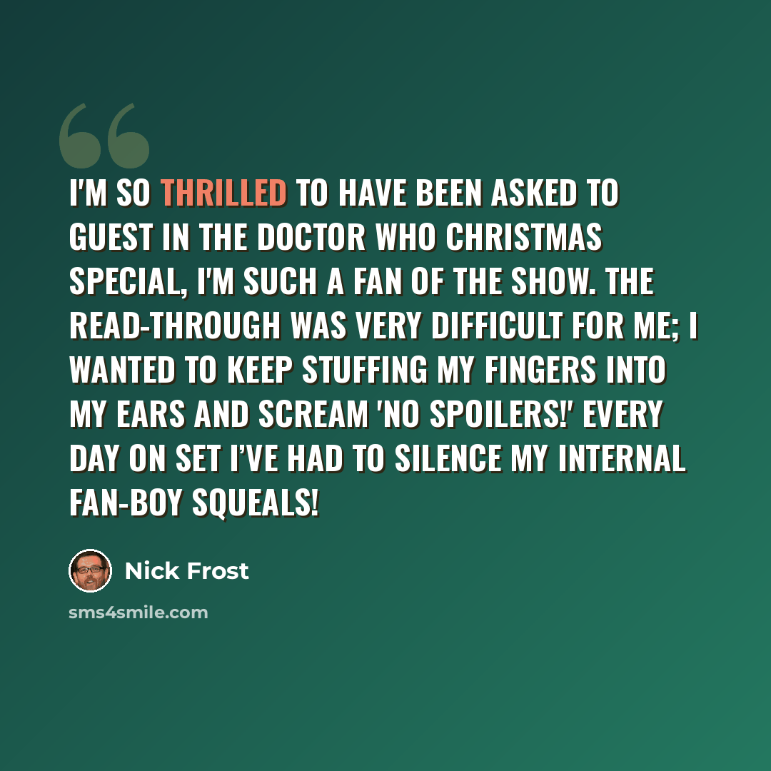 “I'm so thrilled to have been asked to guest in the Doctor Who Christmas Special, I'm such a fan of the show. The read-through was very difficult for me; I wanted to keep stuffing my fingers into my ears and scream 'No spoilers!' Every day on set I’ve had to silence my internal fan-boy squeals!” quote by Nick Frost