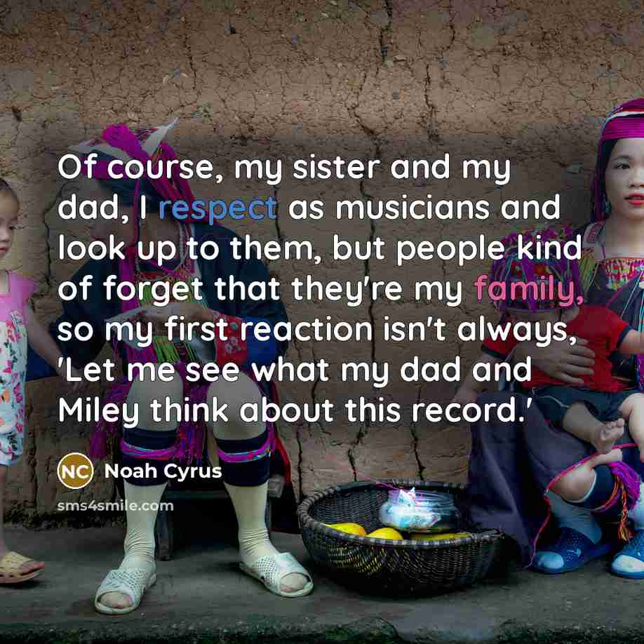 “Of course, my sister and my dad, I respect as musicians and look up to them, but people kind of forget that they're my family, so my first reaction isn't always, 'Let me see what my dad and Miley think about this record.'” quote by Noah Cyrus