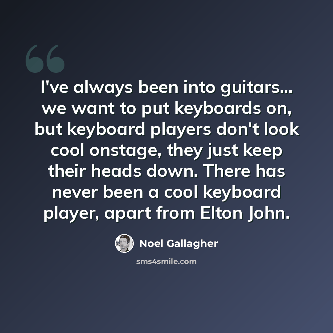 “I've always been into guitars... we want to put keyboards on, but keyboard players don't look cool onstage, they just keep their heads down. There has never been a cool keyboard player, apart from Elton John.” quote by Noel Gallagher