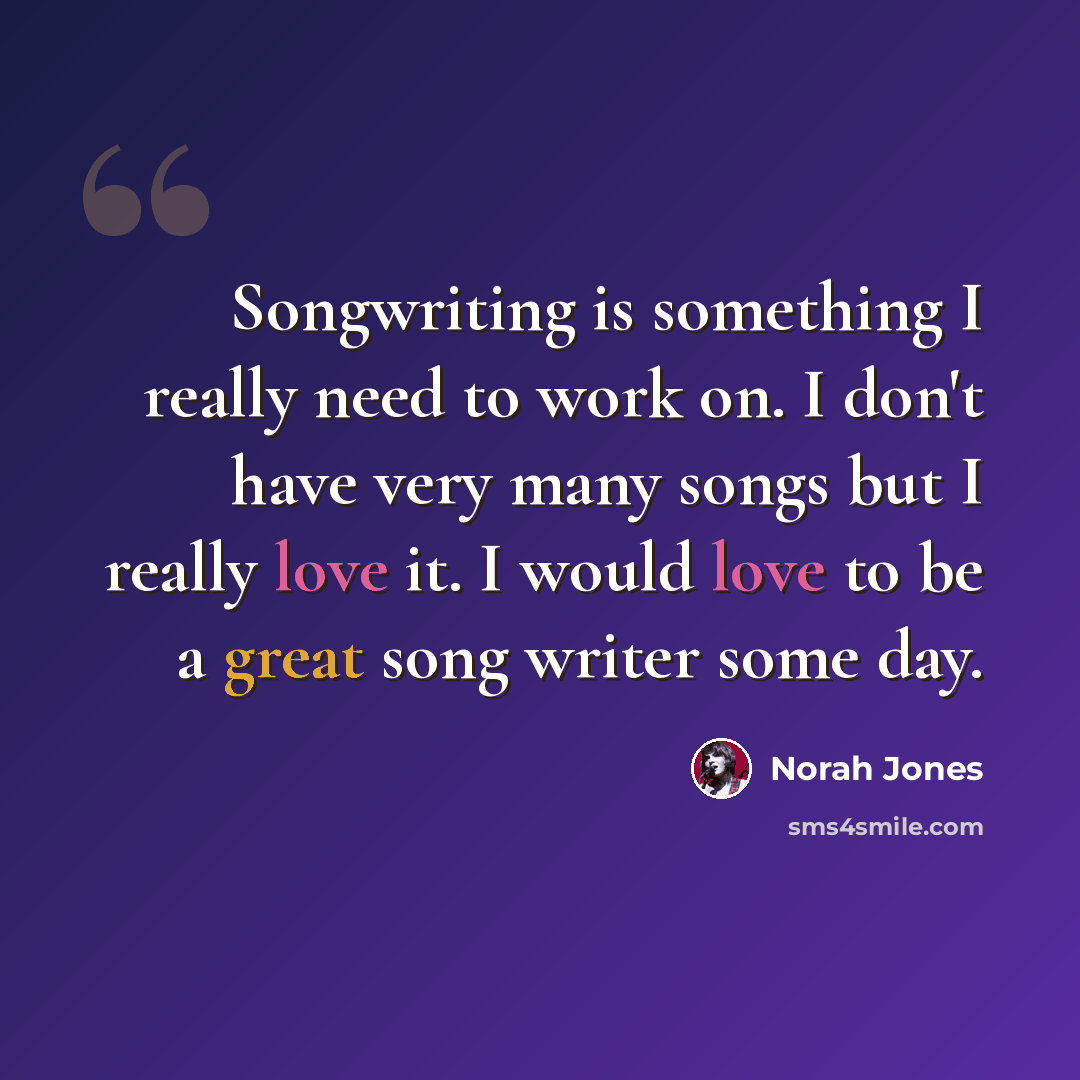 “Songwriting is something I really need to work on. I don't have very many songs but I really love it. I would love to be a great song writer some day.” quote by Norah Jones