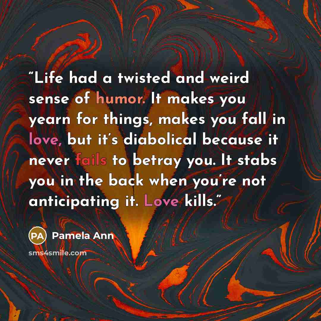 “Life had a twisted and weird sense of humor. It makes you yearn for things, makes you fall in love, but it’s diabolical because it never fails to betray you. It stabs you in the back when you’re not anticipating it. Love kills.” quote by Pamela Ann