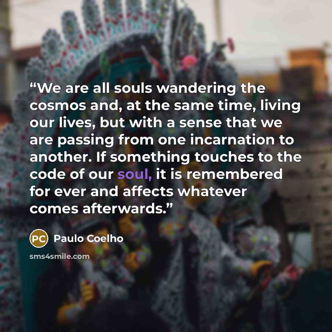 “We are all souls wandering the cosmos and, at the same time, living our lives, but with a sense that we are passing from one incarnation to another. If something touches to the code of our soul, it is remembered for ever and affects whatever comes afterwards.” quote by Paulo Coelho