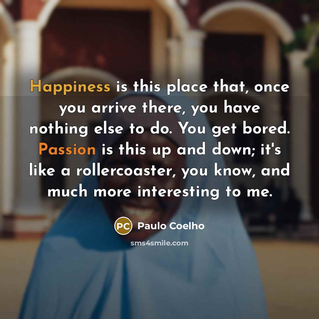 “Happiness is this place that, once you arrive there, you have nothing else to do. You get bored. Passion is this up and down; it's like a rollercoaster, you know, and much more interesting to me.” quote by Paulo Coelho