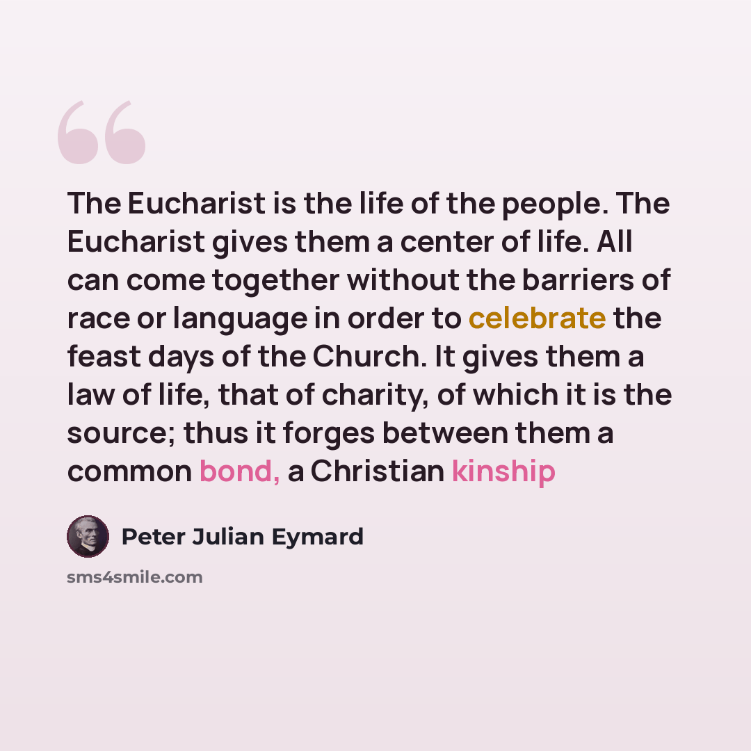 “The Eucharist is the life of the people. The Eucharist gives them a center of life. All can come together without the barriers of race or language in order to celebrate the feast days of the Church. It gives them a law of life, that of charity, of which it is the source; thus it forges between…” quote by Peter Julian Eymard