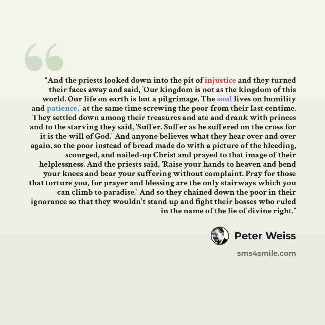 “And the priests looked down into the pit of injustice and they turned their faces away and said, 'Our kingdom is not as the kingdom of this world. Our life on earth is but a pilgrimage. The soul lives on humility and patience,' at the same time screwing the poor from their last centime. They…” quote by Peter Weiss