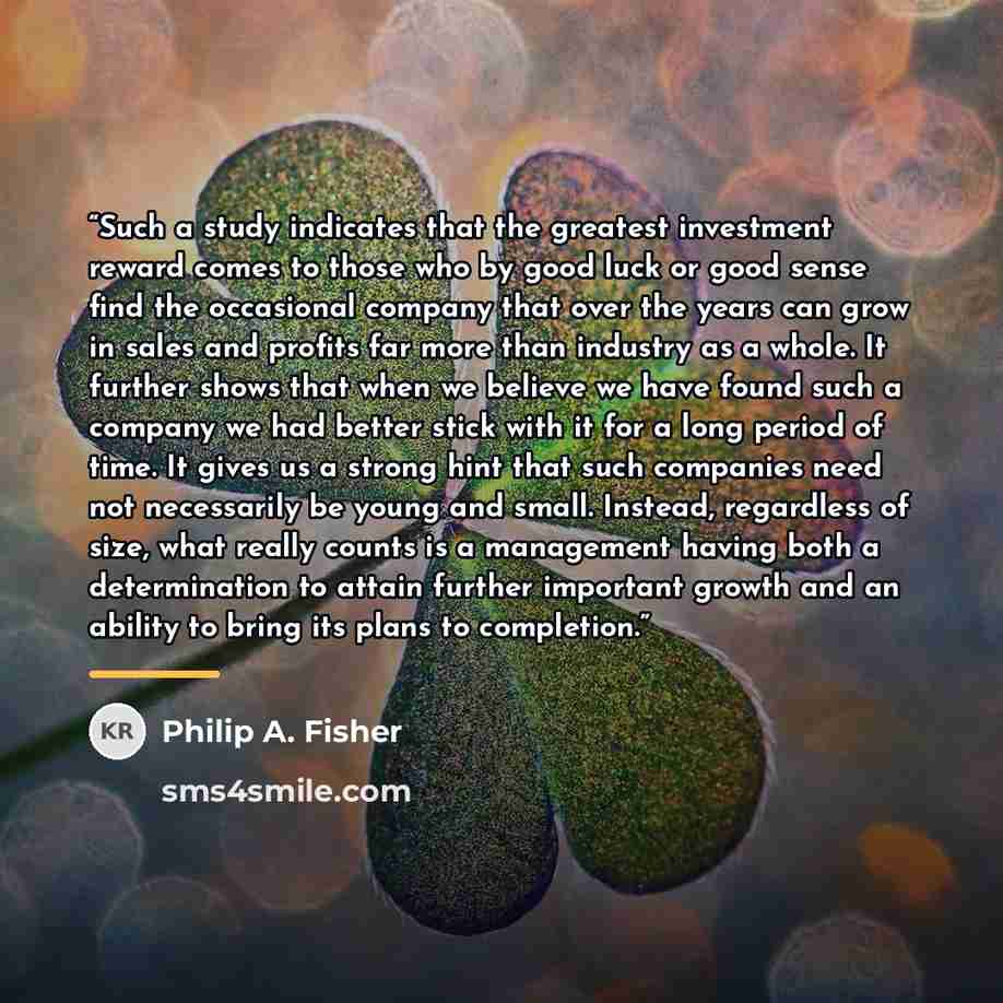 “Such a study indicates that the greatest investment reward comes to those who by good luck or good sense find the occasional company that over the years can grow in sales and profits far more than industry as a whole. It further shows that when we believe we have found such a company we had better…” quote by Philip A. Fisher