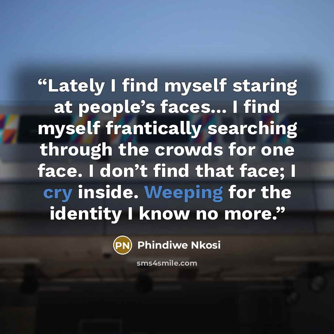 “Lately I find myself staring at people’s faces... I find myself frantically searching through the crowds for one face. I don’t find that face; I cry inside. Weeping for the identity I know no more.” quote by Phindiwe Nkosi