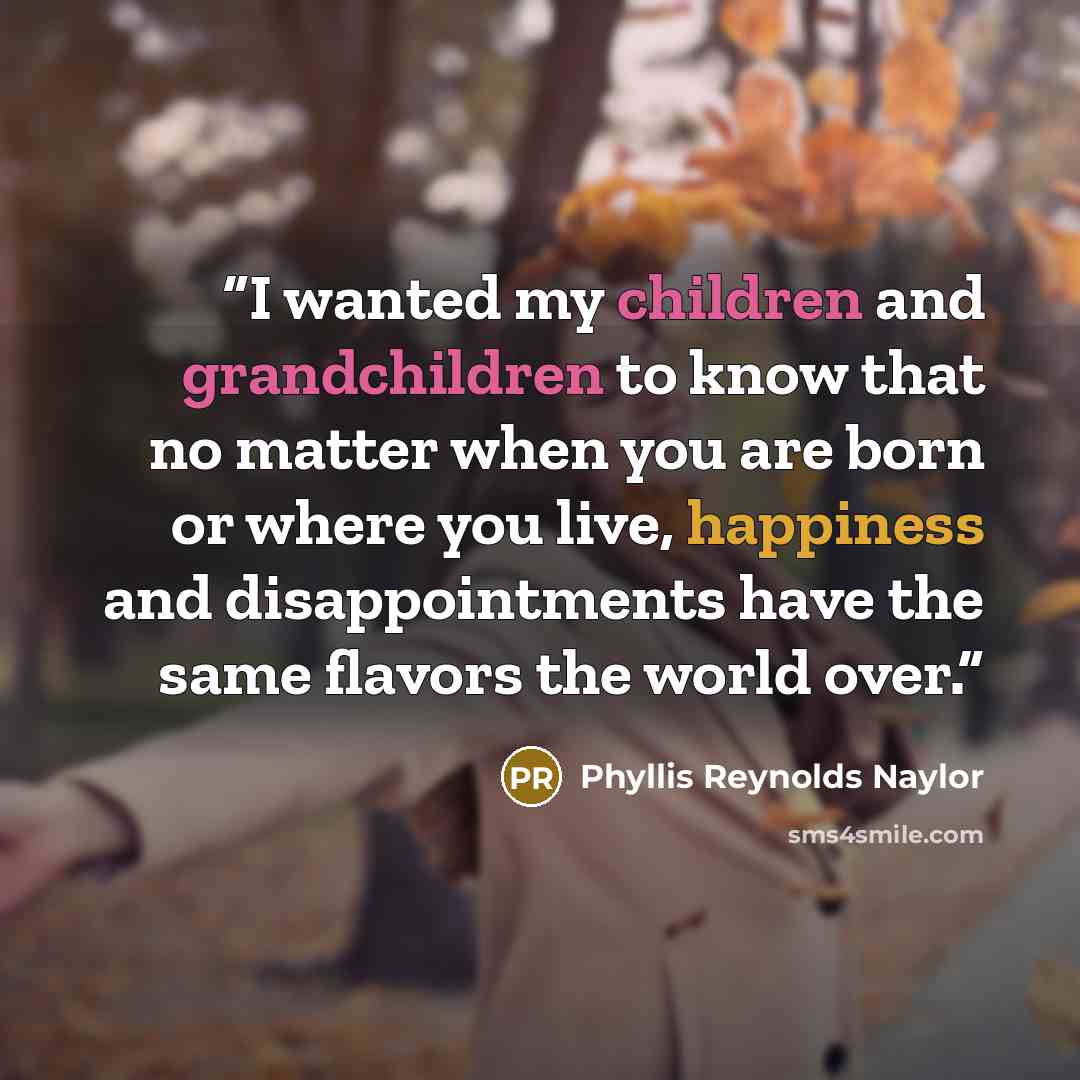 “I wanted my children and grandchildren to know that no matter when you are born or where you live, happiness and disappointments have the same flavors the world over.” quote by Phyllis Reynolds Naylor