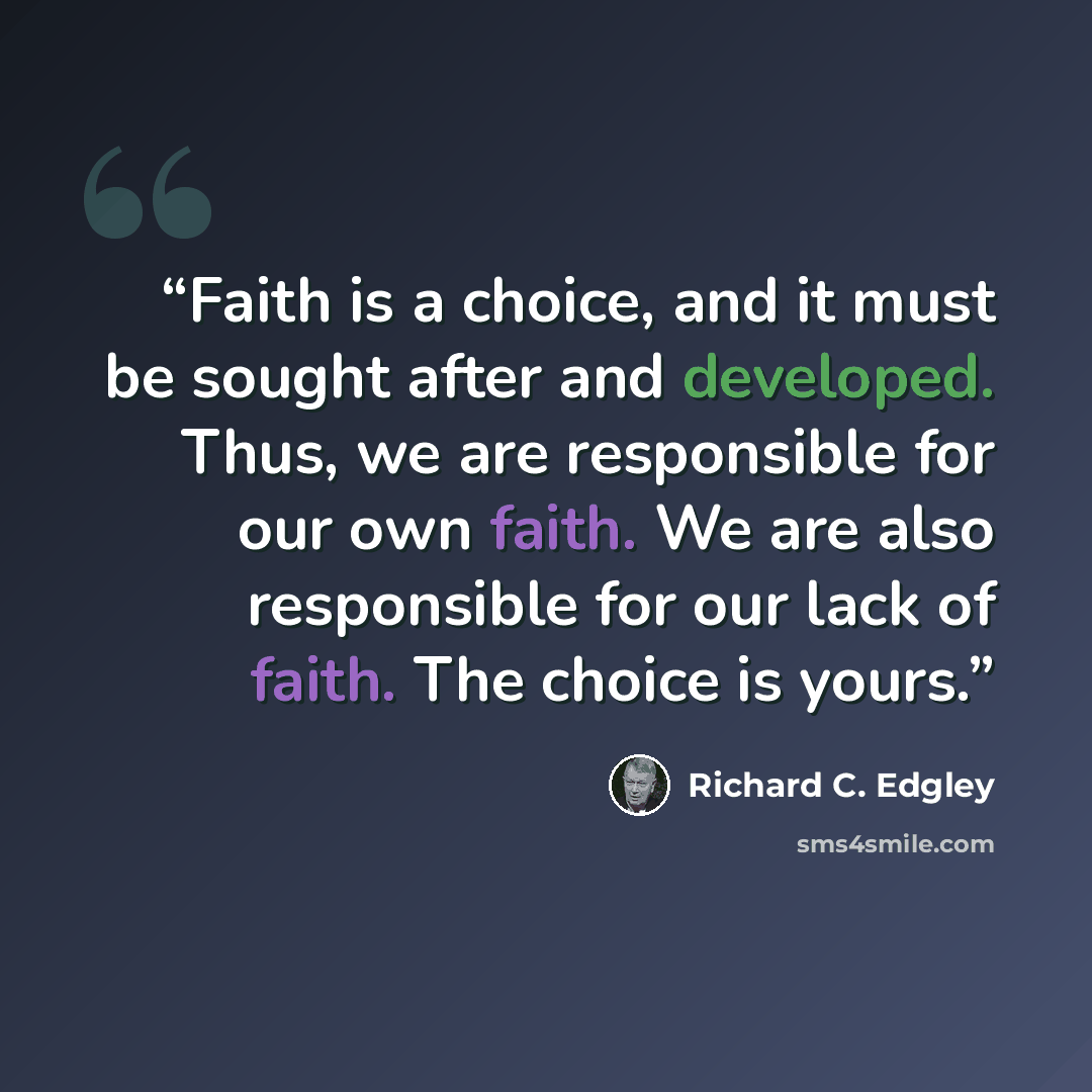 “Faith is a choice, and it must be sought after and developed. Thus, we are responsible for our own faith. We are also responsible for our lack of faith. The choice is yours.” quote by Richard C. Edgley