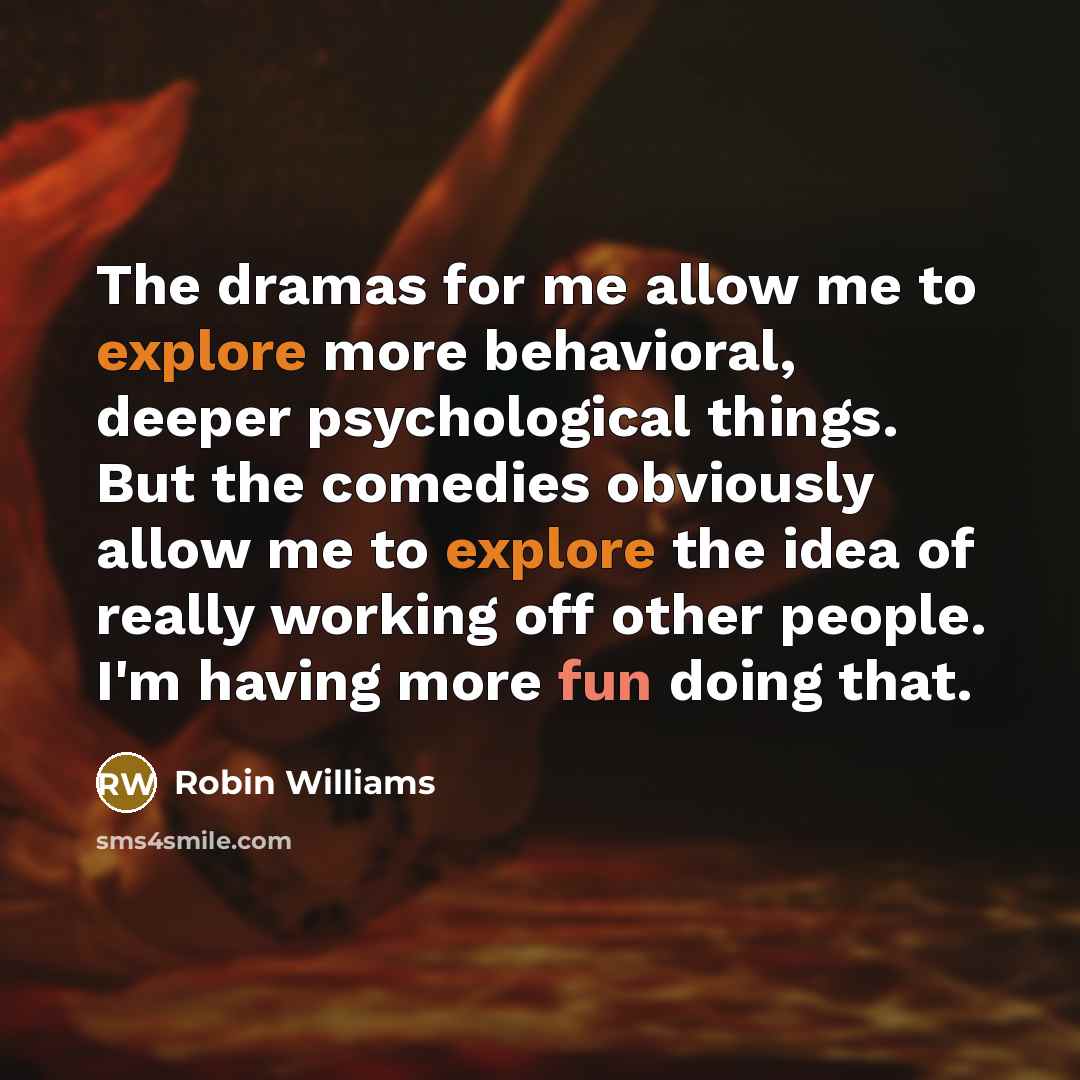 “The dramas for me allow me to explore more behavioral, deeper psychological things. But the comedies obviously allow me to explore the idea of really working off other people. I'm having more fun doing that.” quote by Robin Williams