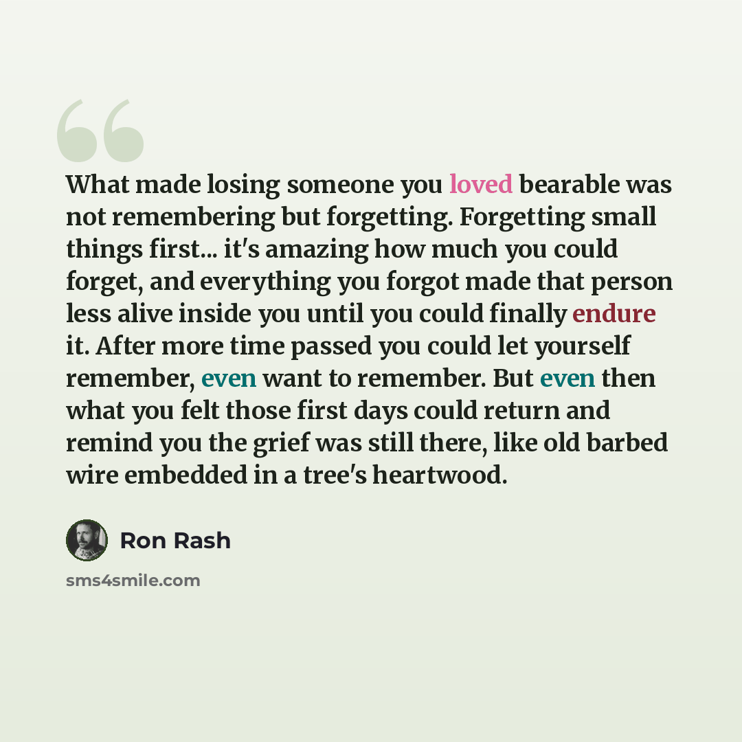“What made losing someone you loved bearable was not remembering but forgetting. Forgetting small things first... it's amazing how much you could forget, and everything you forgot made that person less alive inside you until you could finally endure it. After more time passed you could let yourself…” quote by Ron Rash