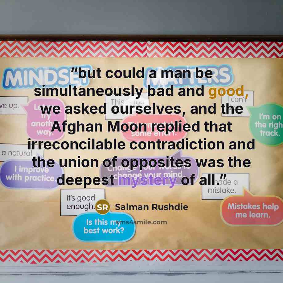 “but could a man be simultaneously bad and good, we asked ourselves, and the Afghan Moon replied that irreconcilable contradiction and the union of opposites was the deepest mystery of all.” quote by Salman Rushdie