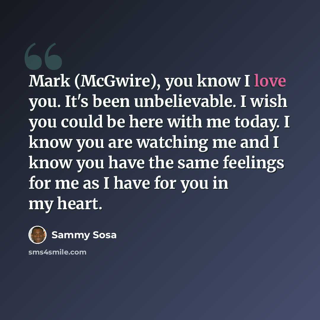 “Mark (McGwire), you know I love you. It's been unbelievable. I wish you could be here with me today. I know you are watching me and I know you have the same feelings for me as I have for you in my heart.” quote by Sammy Sosa