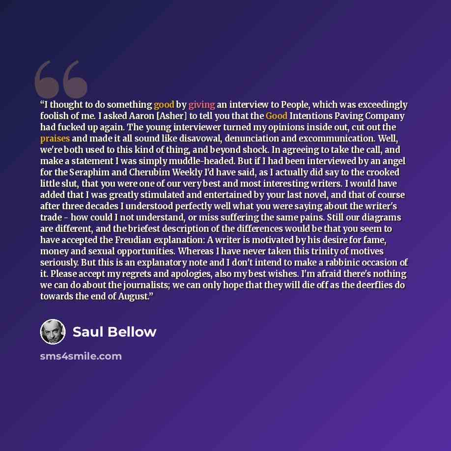 “I thought to do something good by giving an interview to People, which was exceedingly foolish of me. I asked Aaron [Asher] to tell you that the Good Intentions Paving Company had fucked up again. The young interviewer turned my opinions inside out, cut out the praises and made it all sound like…” quote by Saul Bellow