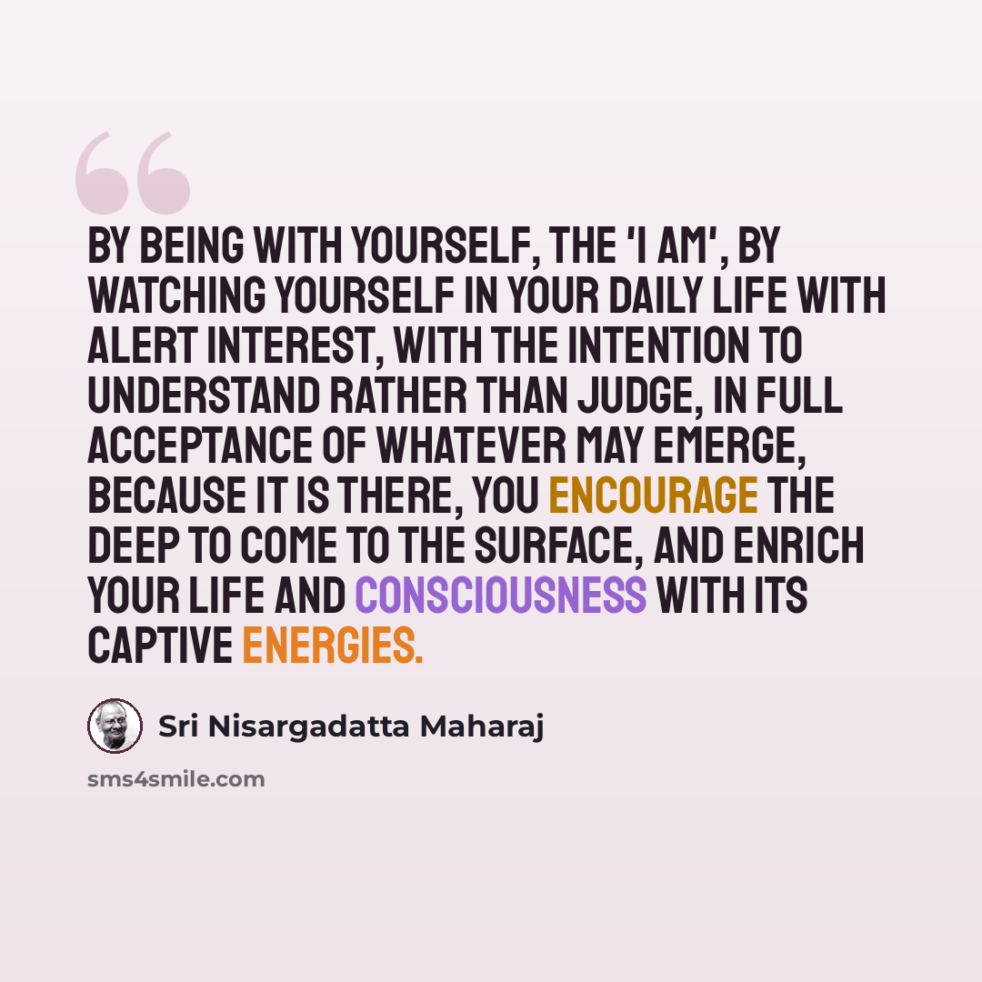 “By being with yourself, the 'I am', by watching yourself in your daily life with alert interest, with the intention to understand rather than judge, in full acceptance of whatever may emerge, because it is there, you encourage the deep to come to the surface, and enrich your life and consciousness…” quote by Sri Nisargadatta Maharaj