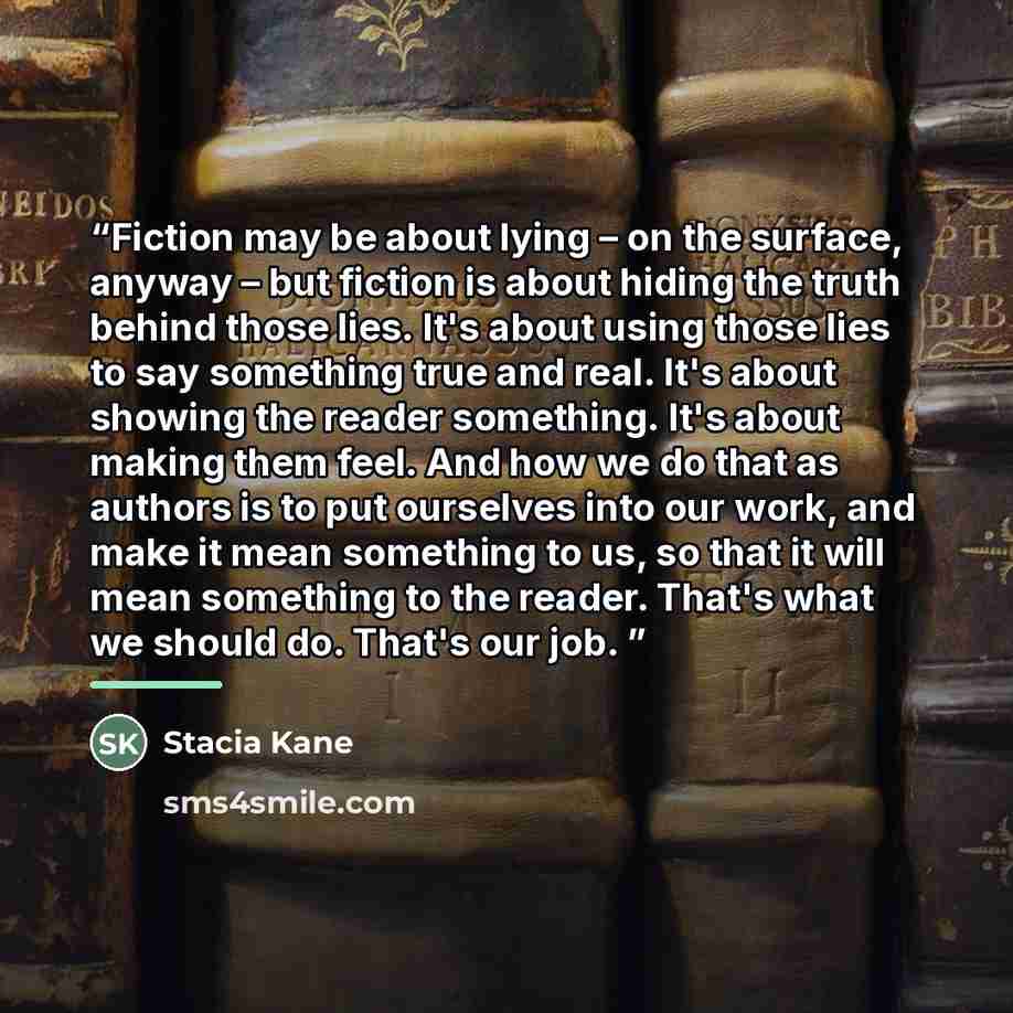 “Fiction may be about lying – on the surface, anyway – but fiction is about hiding the truth behind those lies. It's about using those lies to say something true and real. It's about showing the reader something. It's about making them feel. And how we do that as authors is to put ourselves into…” quote by Stacia Kane