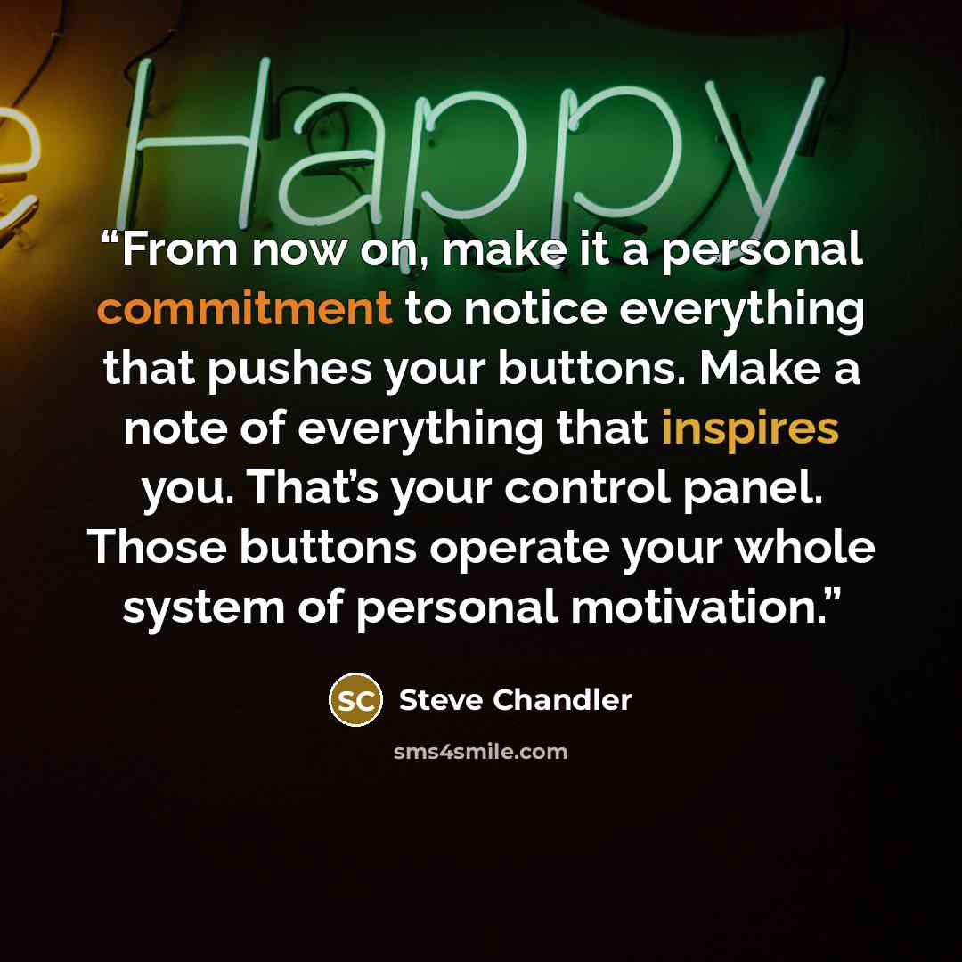 “From now on, make it a personal commitment to notice everything that pushes your buttons. Make a note of everything that inspires you. That’s your control panel. Those buttons operate your whole system of personal motivation.” quote by Steve Chandler