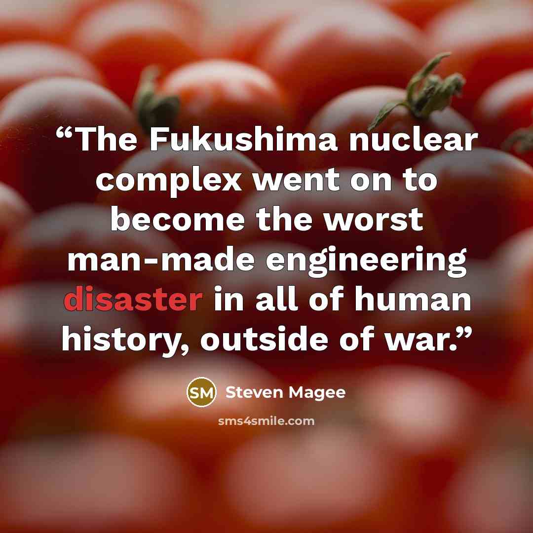 “The Fukushima nuclear complex went on to become the worst man-made engineering disaster in all of human history, outside of war.” quote by Steven Magee