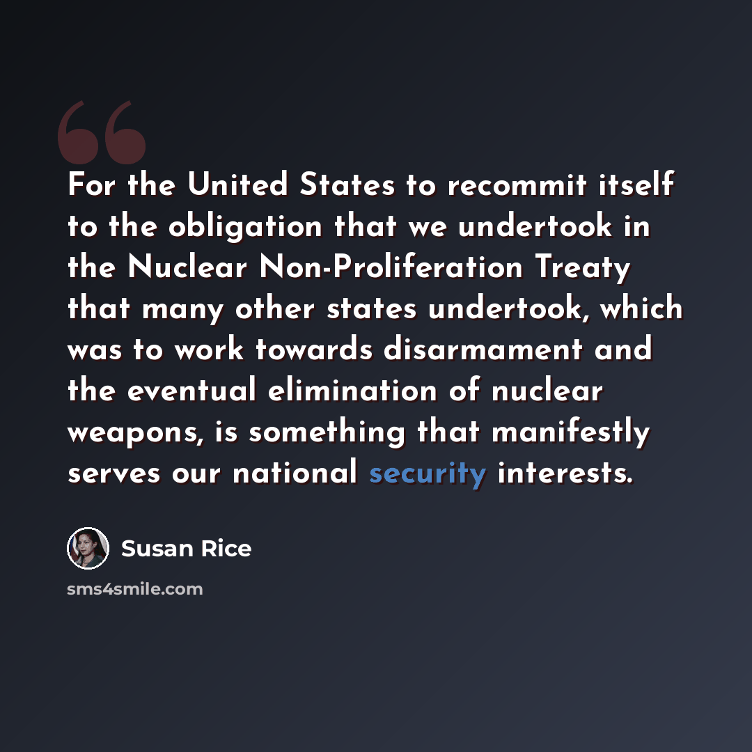 “For the United States to recommit itself to the obligation that we undertook in the Nuclear Non-Proliferation Treaty that many other states undertook, which was to work towards disarmament and the eventual elimination of nuclear weapons, is something that manifestly serves our national security…” quote by Susan Rice