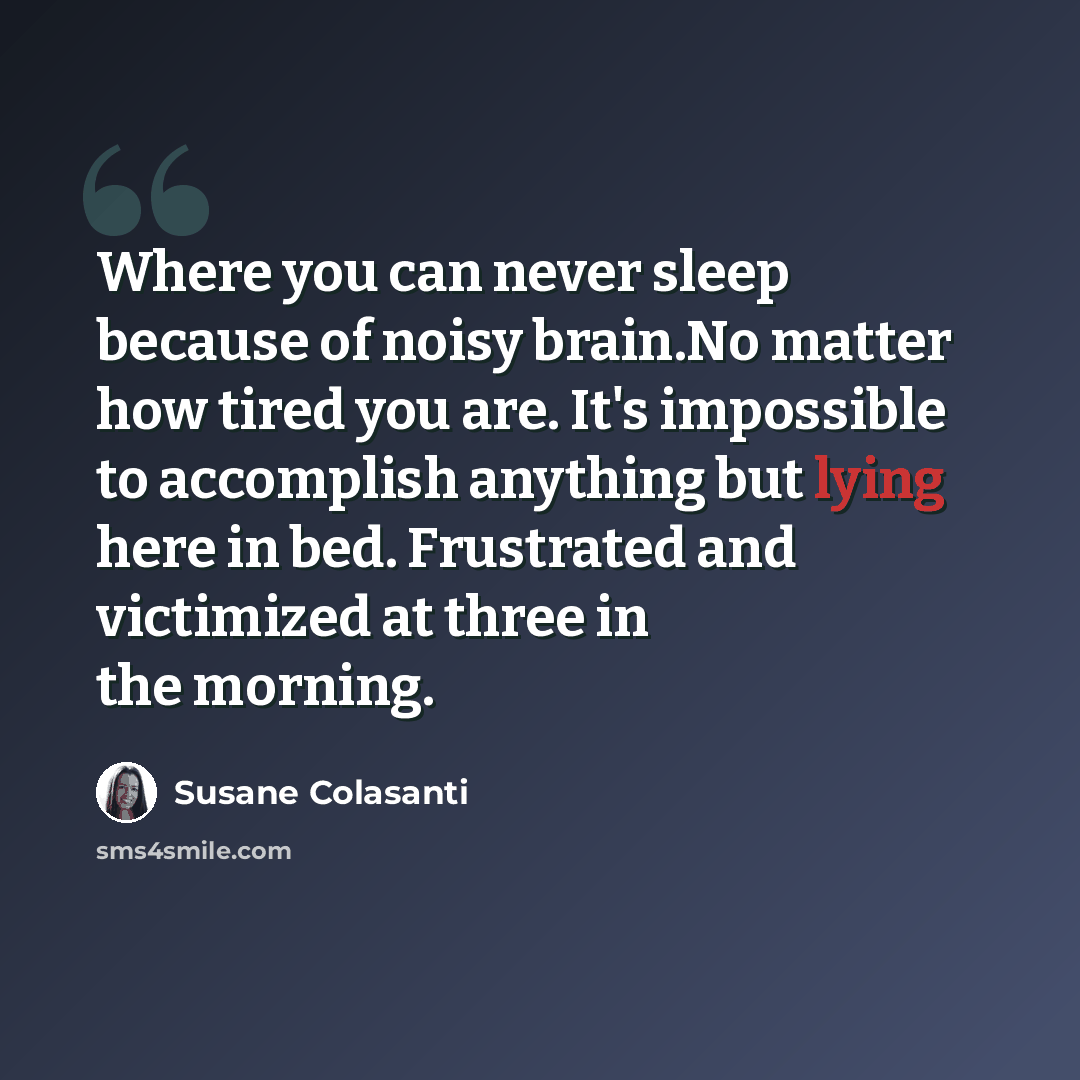 “Where you can never sleep because of noisy brain.No matter how tired you are. It's impossible to accomplish anything but lying here in bed. Frustrated and victimized at three in the morning.” quote by Susane Colasanti