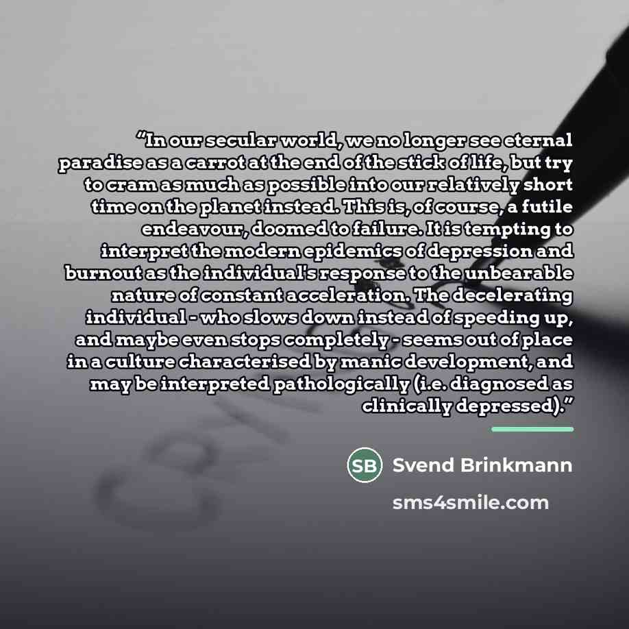 “In our secular world, we no longer see eternal paradise as a carrot at the end of the stick of life, but try to cram as much as possible into our relatively short time on the planet instead. This is, of course, a futile endeavour, doomed to failure. It is tempting to interpret the modern epidemics…” quote by Svend Brinkmann