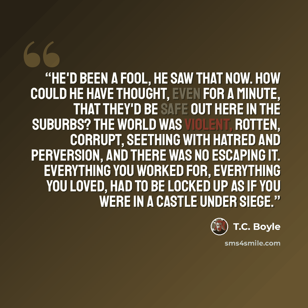 “He'd been a fool, he saw that now. How could he have thought, even for a minute, that they'd be safe out here in the suburbs? The world was violent, rotten, corrupt, seething with hatred and perversion, and there was no escaping it. Everything you worked for, everything you loved, had to be locked…” quote by T.C. Boyle