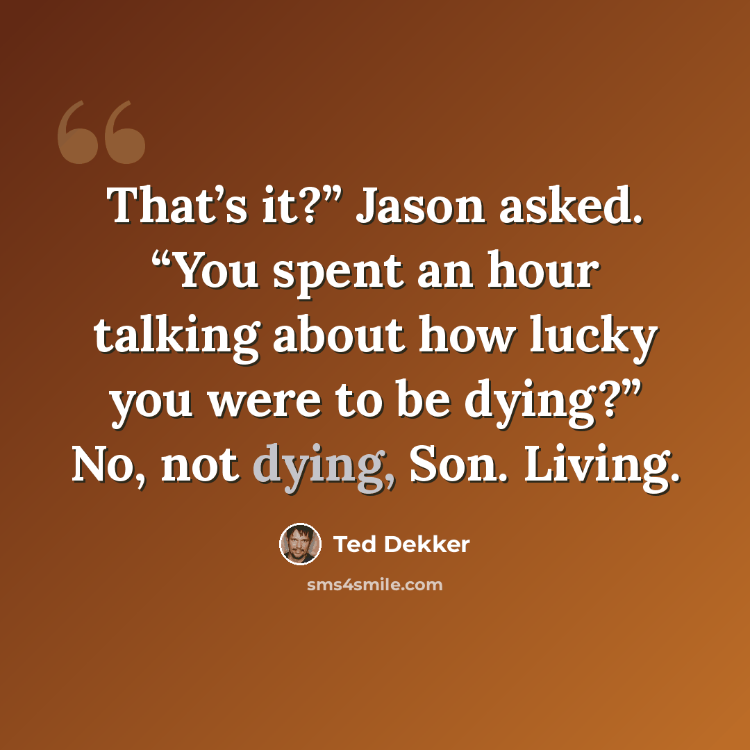 “That’s it?” Jason asked. “You spent an hour talking about how lucky you were to be dying?” No, not dying, Son. Living.” quote by Ted Dekker