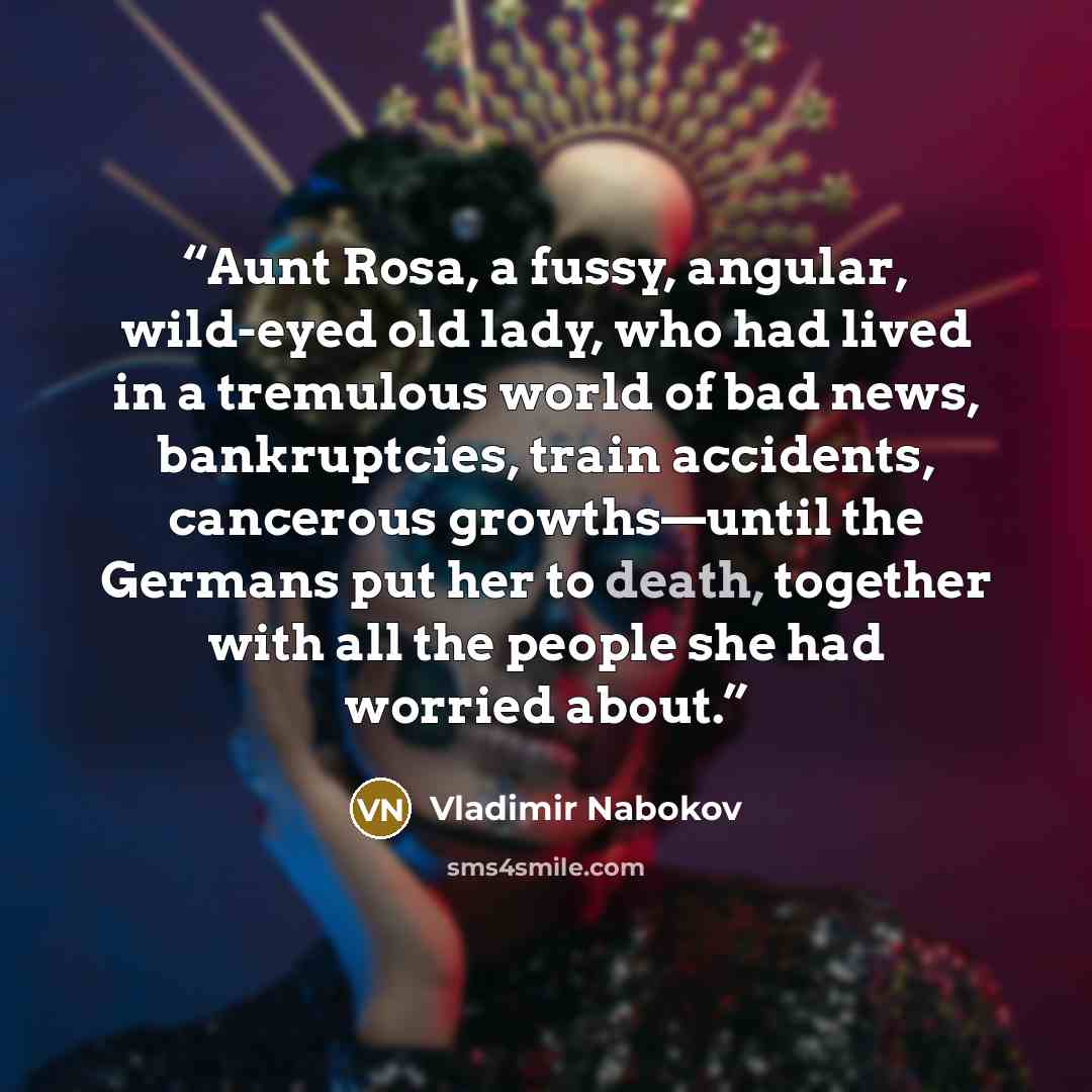 “Aunt Rosa, a fussy, angular, wild-eyed old lady, who had lived in a tremulous world of bad news, bankruptcies, train accidents, cancerous growths—until the Germans put her to death, together with all the people she had worried about.” quote by Vladimir Nabokov