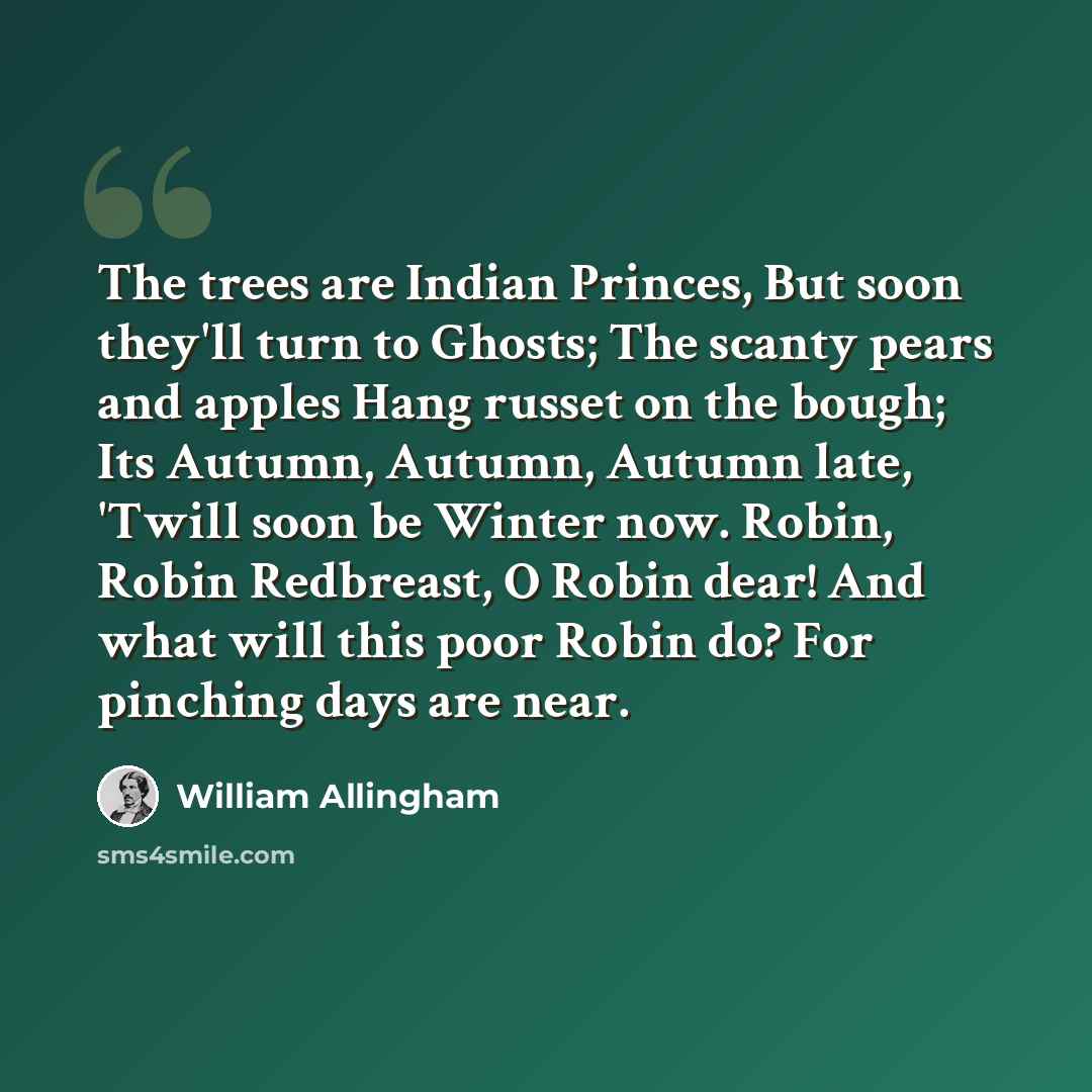 “The trees are Indian Princes, But soon they'll turn to Ghosts; The scanty pears and apples Hang russet on the bough; Its Autumn, Autumn, Autumn late, 'Twill soon be Winter now. Robin, Robin Redbreast, O Robin dear! And what will this poor Robin do? For pinching days are near.” quote by William Allingham