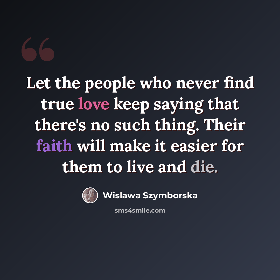 “Let the people who never find true love keep saying that there's no such thing. Their faith will make it easier for them to live and die.” quote by Wislawa Szymborska