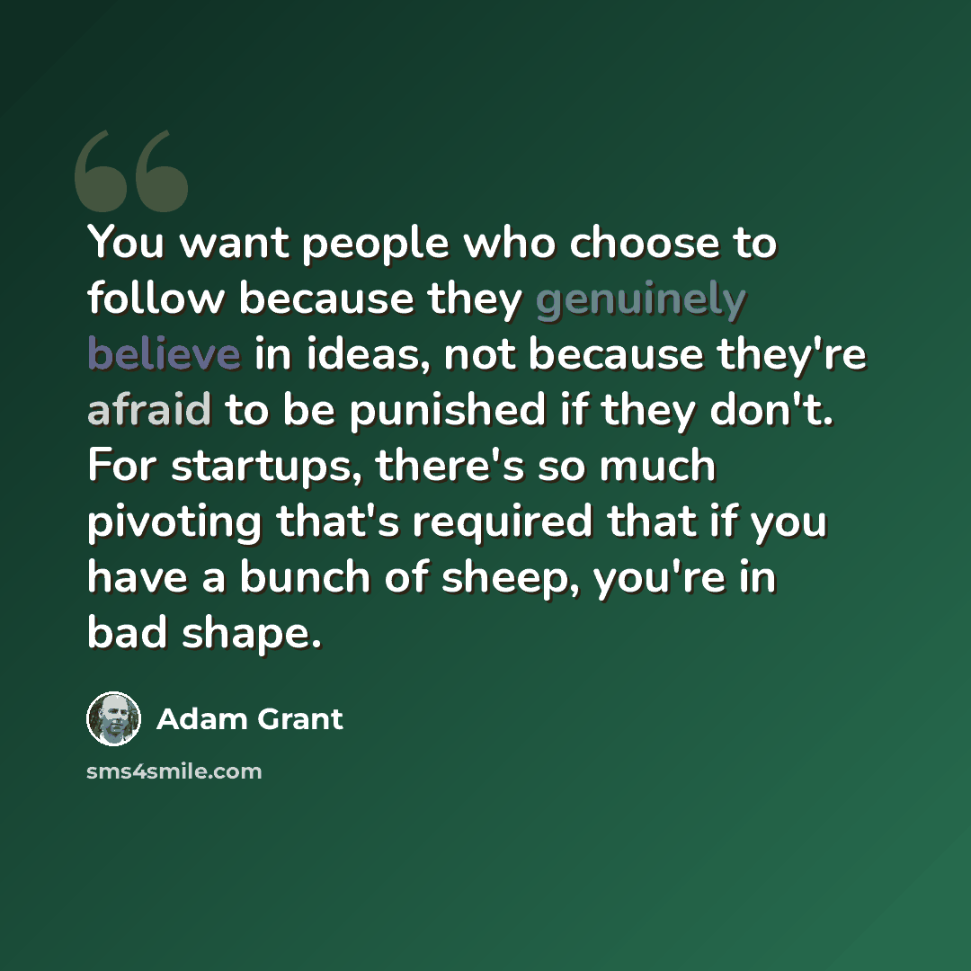 “You want people who choose to follow because they genuinely believe in ideas, not because they're afraid to be punished if they don't. For startups, there's so much pivoting that's required that if you have a bunch of sheep, you're in bad shape.” quote by Adam Grant
