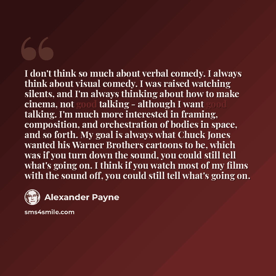 “I don't think so much about verbal comedy. I always think about visual comedy. I was raised watching silents, and I'm always thinking about how to make cinema, not good talking - although I want good talking. I'm much more interested in framing, composition, and orchestration of bodies in space…” quote by Alexander Payne