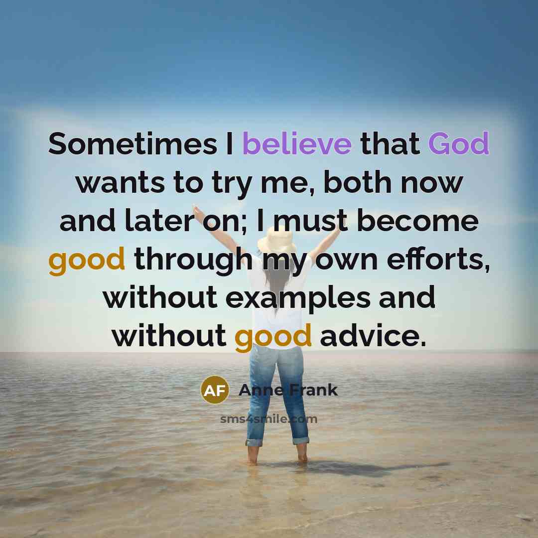 “Sometimes I believe that God wants to try me, both now and later on; I must become good through my own efforts, without examples and without good advice.” quote by Anne Frank