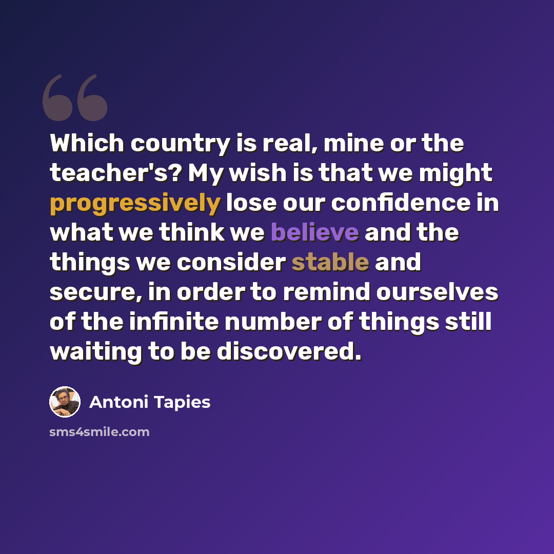 “Which country is real, mine or the teacher's? My wish is that we might progressively lose our confidence in what we think we believe and the things we consider stable and secure, in order to remind ourselves of the infinite number of things still waiting to be discovered.” quote by Antoni Tapies