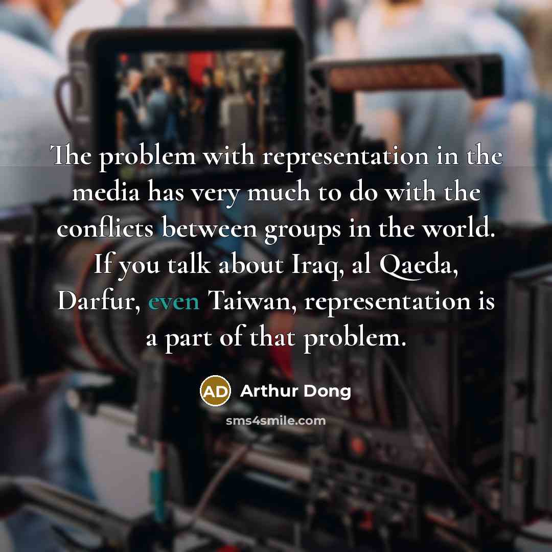 “The problem with representation in the media has very much to do with the conflicts between groups in the world. If you talk about Iraq, al Qaeda, Darfur, even Taiwan, representation is a part of that problem.” quote by Arthur Dong
