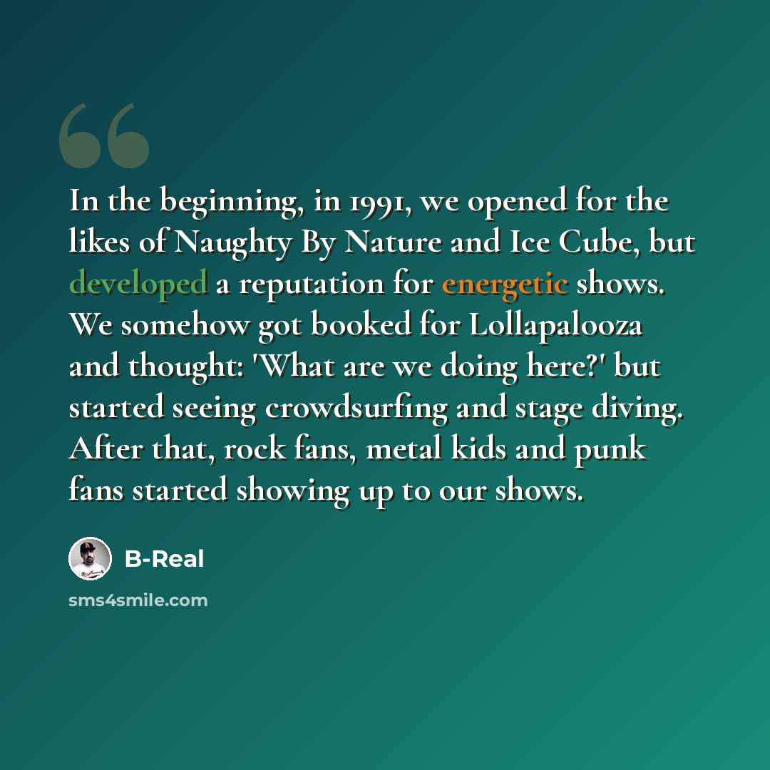 “In the beginning, in 1991, we opened for the likes of Naughty By Nature and Ice Cube, but developed a reputation for energetic shows. We somehow got booked for Lollapalooza and thought: 'What are we doing here?' but started seeing crowdsurfing and stage diving. After that, rock fans, metal kids…” quote by B-Real