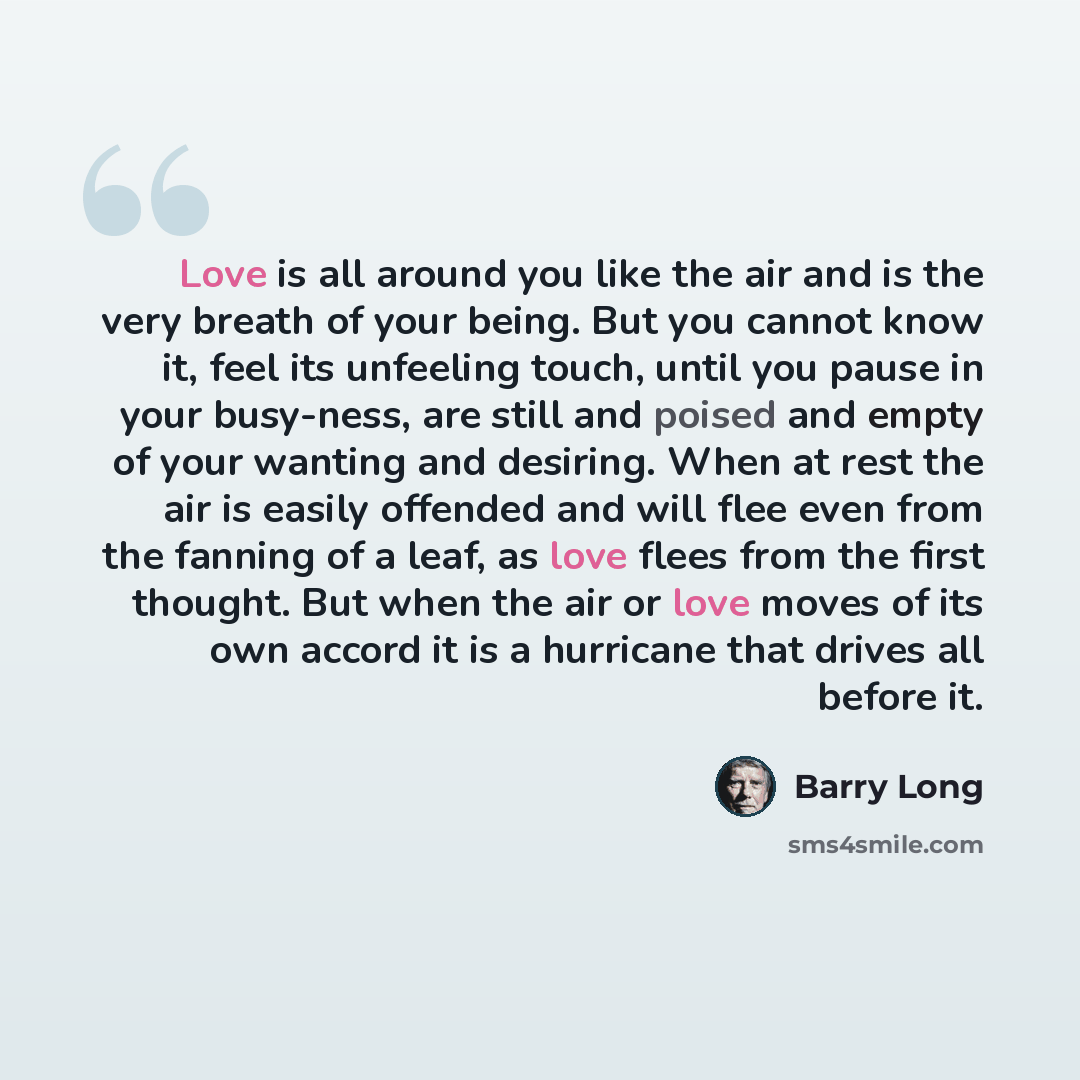 “Love is all around you like the air and is the very breath of your being. But you cannot know it, feel its unfeeling touch, until you pause in your busy-ness, are still and poised and empty of your wanting and desiring. When at rest the air is easily offended and will flee even from the fanning of…” quote by Barry Long