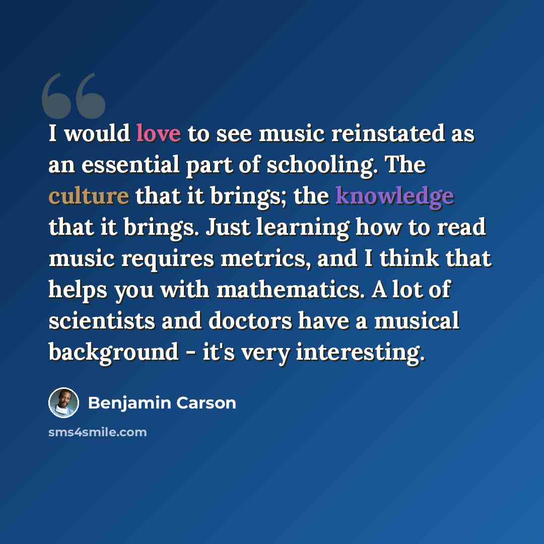 “I would love to see music reinstated as an essential part of schooling. The culture that it brings; the knowledge that it brings. Just learning how to read music requires metrics, and I think that helps you with mathematics. A lot of scientists and doctors have a musical background - it's very…” quote by Benjamin Carson