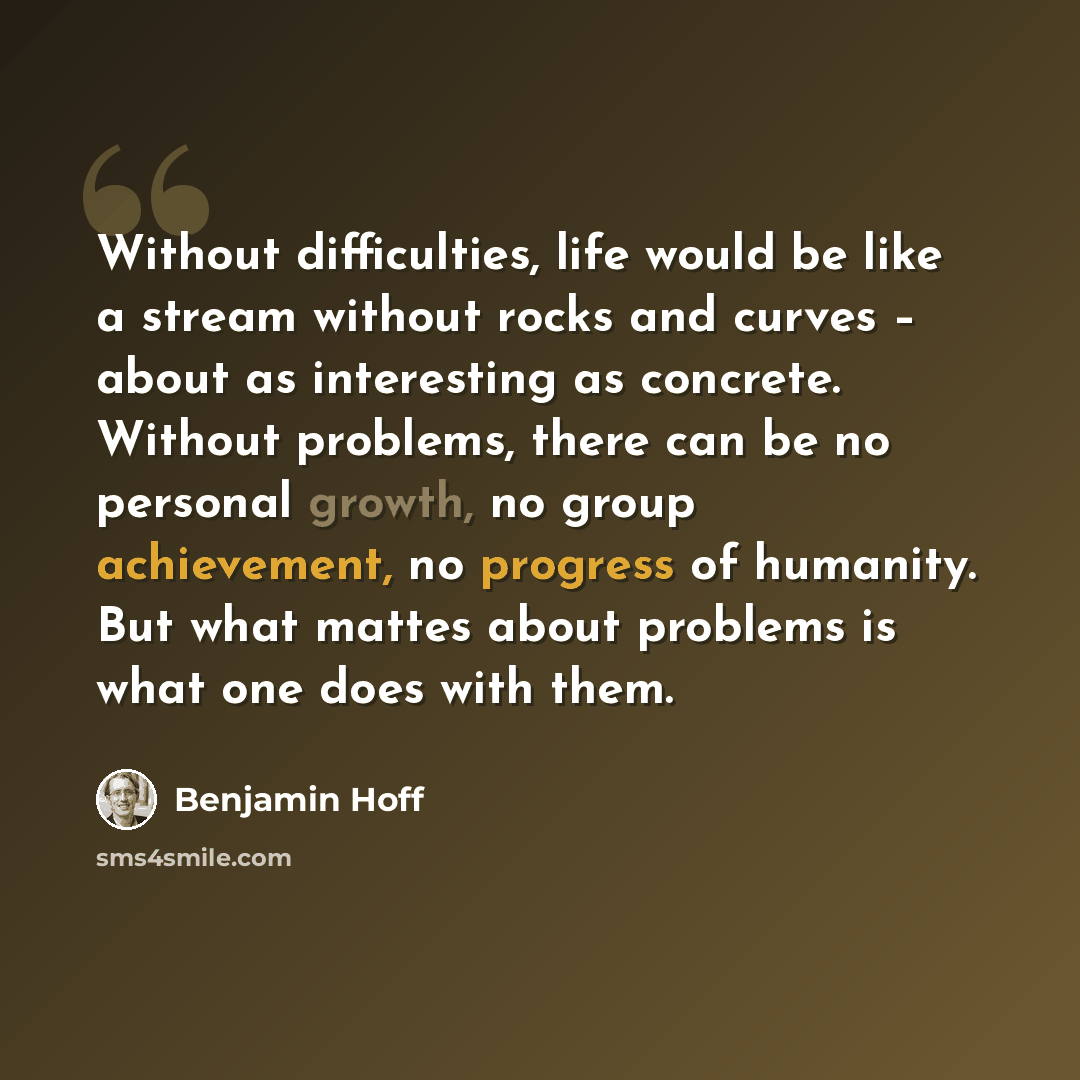 “Without difficulties, life would be like a stream without rocks and curves – about as interesting as concrete. Without problems, there can be no personal growth, no group achievement, no progress of humanity. But what mattes about problems is what one does with them.” quote by Benjamin Hoff