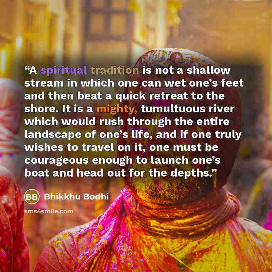 “A spiritual tradition is not a shallow stream in which one can wet one’s feet and then beat a quick retreat to the shore. It is a mighty, tumultuous river which would rush through the entire landscape of one’s life, and if one truly wishes to travel on it, one must be courageous enough to launch…” quote by Bhikkhu Bodhi