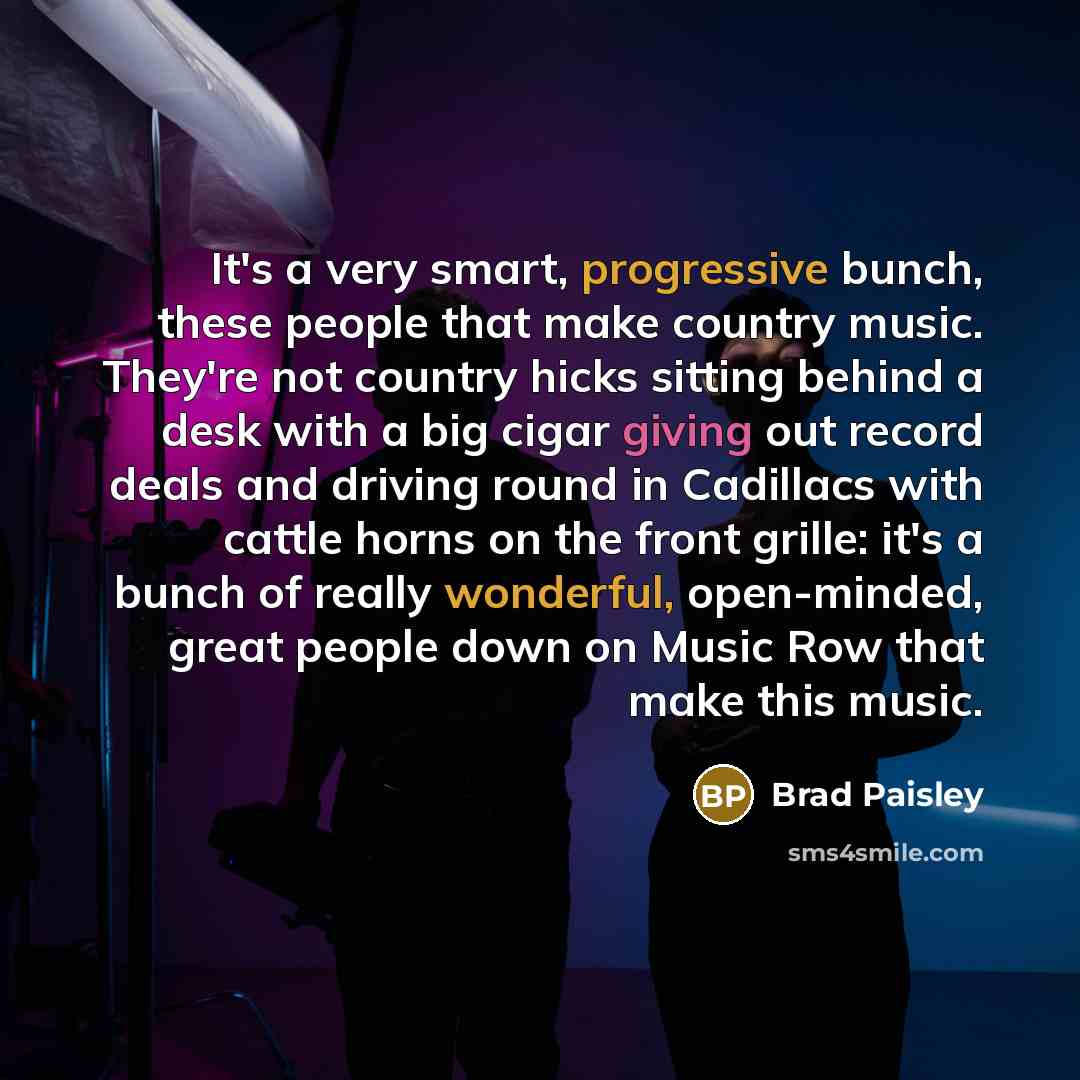 “It's a very smart, progressive bunch, these people that make country music. They're not country hicks sitting behind a desk with a big cigar giving out record deals and driving round in Cadillacs with cattle horns on the front grille: it's a bunch of really wonderful, open-minded, great people…” quote by Brad Paisley