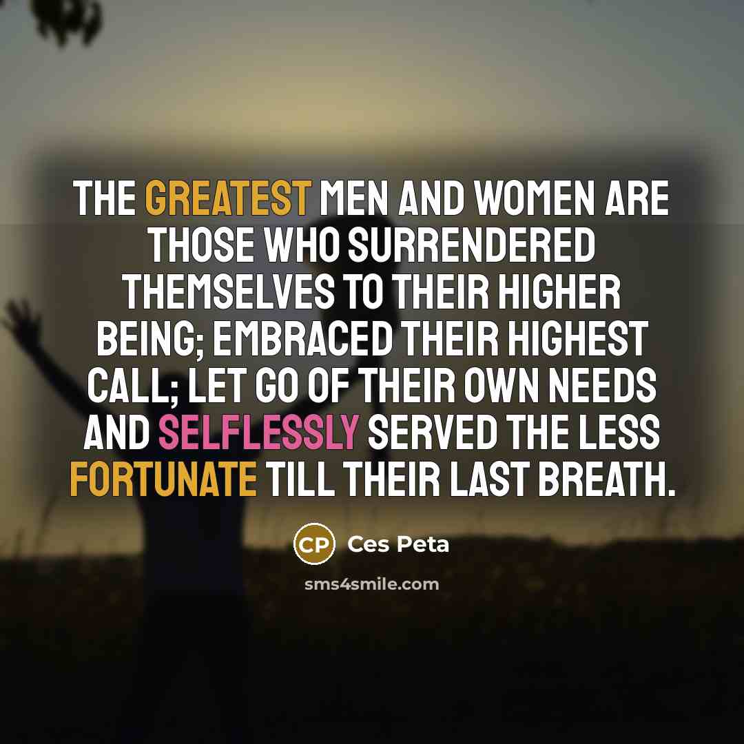 “The greatest Men and Women are those who surrendered themselves to their higher Being; embraced their highest call; let go of their own needs and selflessly served the less fortunate till their last breath.” quote by Ces Peta