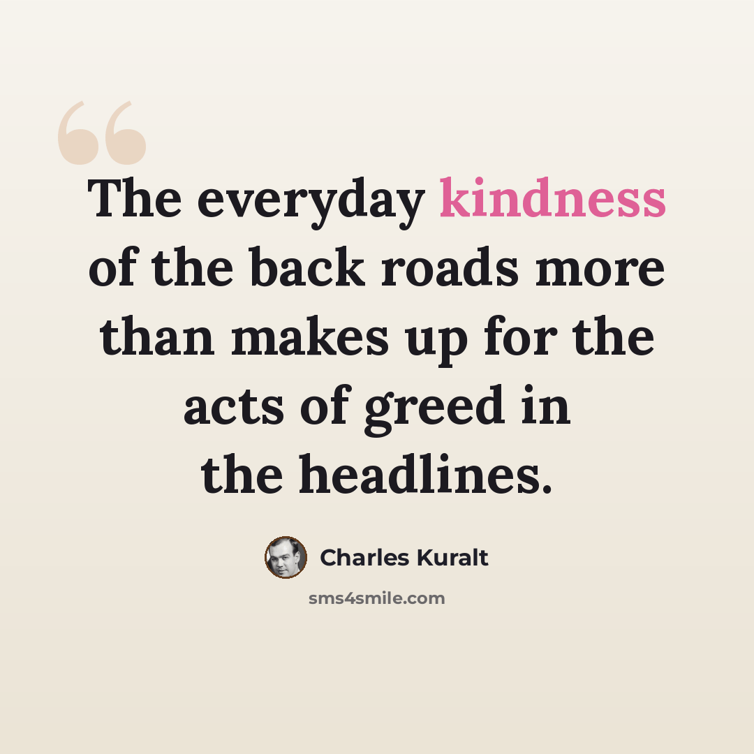 “The everyday kindness of the back roads more than makes up for the acts of greed in the headlines.” quote by Charles Kuralt