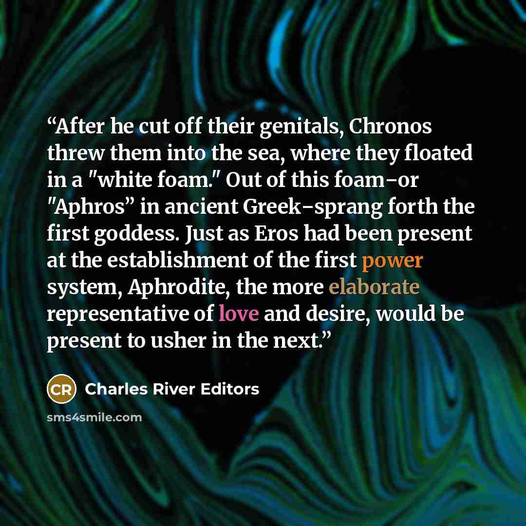 “After he cut off their genitals, Chronos threw them into the sea, where they floated in a "white foam." Out of this foam‒or "Aphros” in ancient Greek‒sprang forth the first goddess. Just as Eros had been present at the establishment of the first power system, Aphrodite, the more elaborate…” quote by Charles River Editors