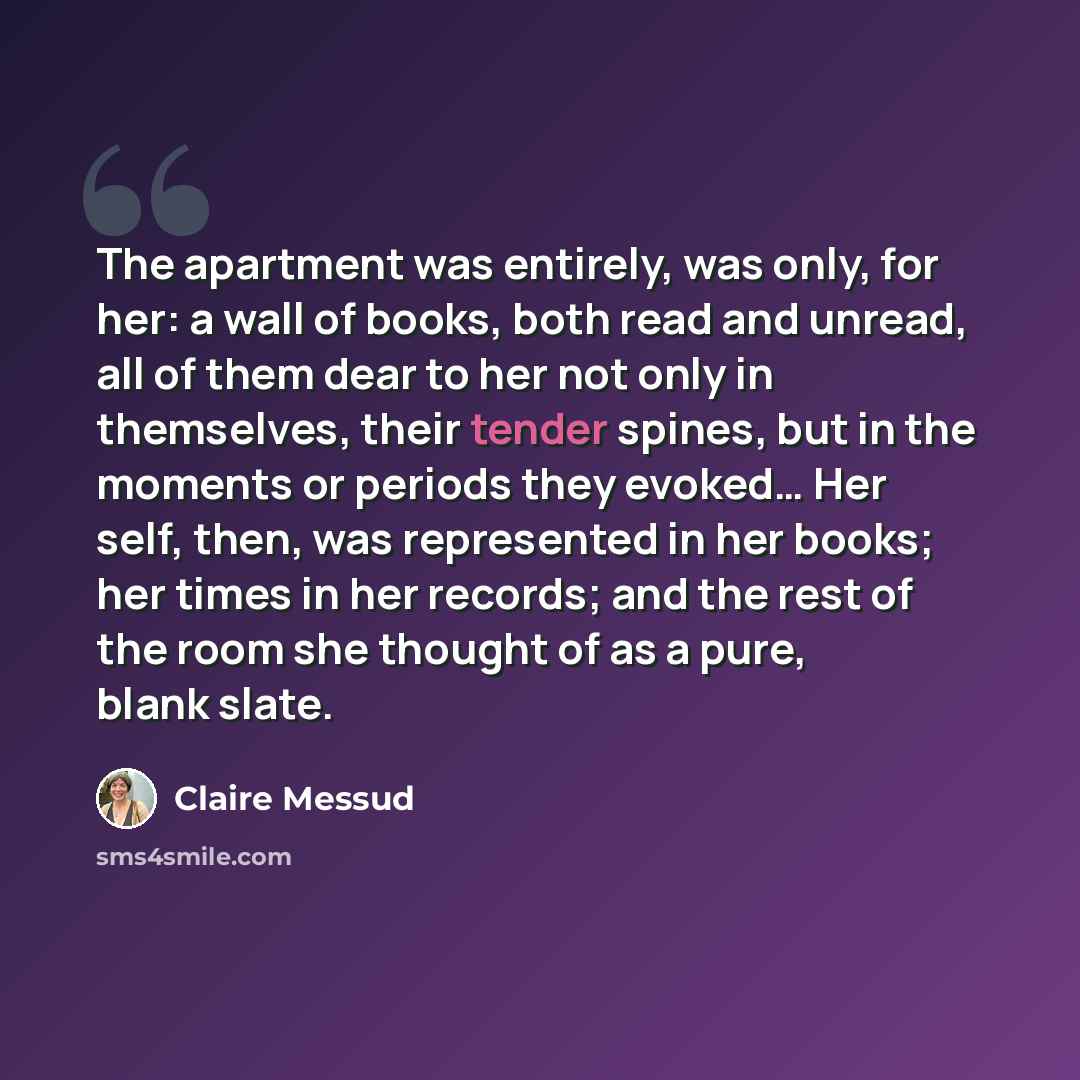 “The apartment was entirely, was only, for her: a wall of books, both read and unread, all of them dear to her not only in themselves, their tender spines, but in the moments or periods they evoked… Her self, then, was represented in her books; her times in her records; and the rest of the room she…” quote by Claire Messud