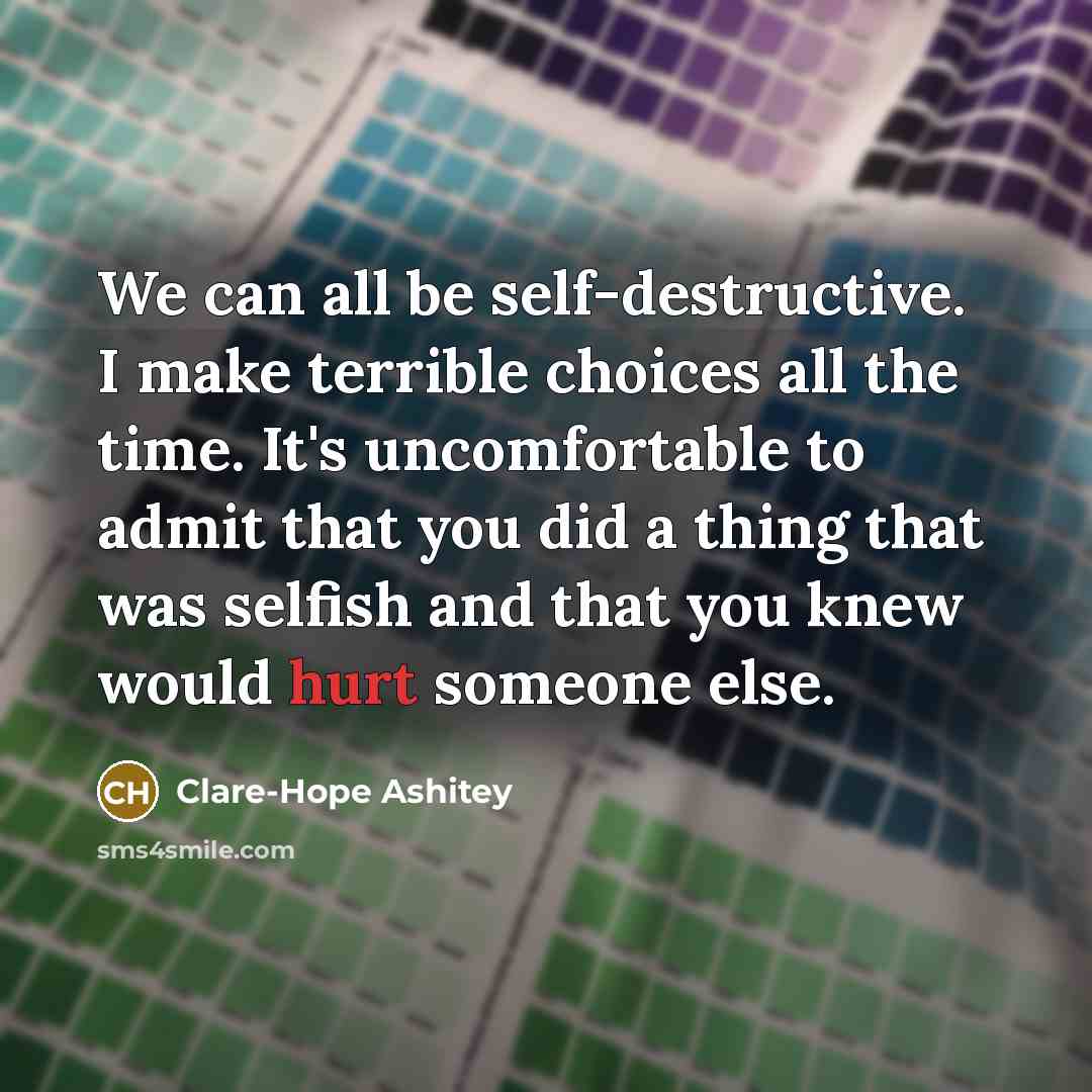 “We can all be self-destructive. I make terrible choices all the time. It's uncomfortable to admit that you did a thing that was selfish and that you knew would hurt someone else.” quote by Clare-Hope Ashitey