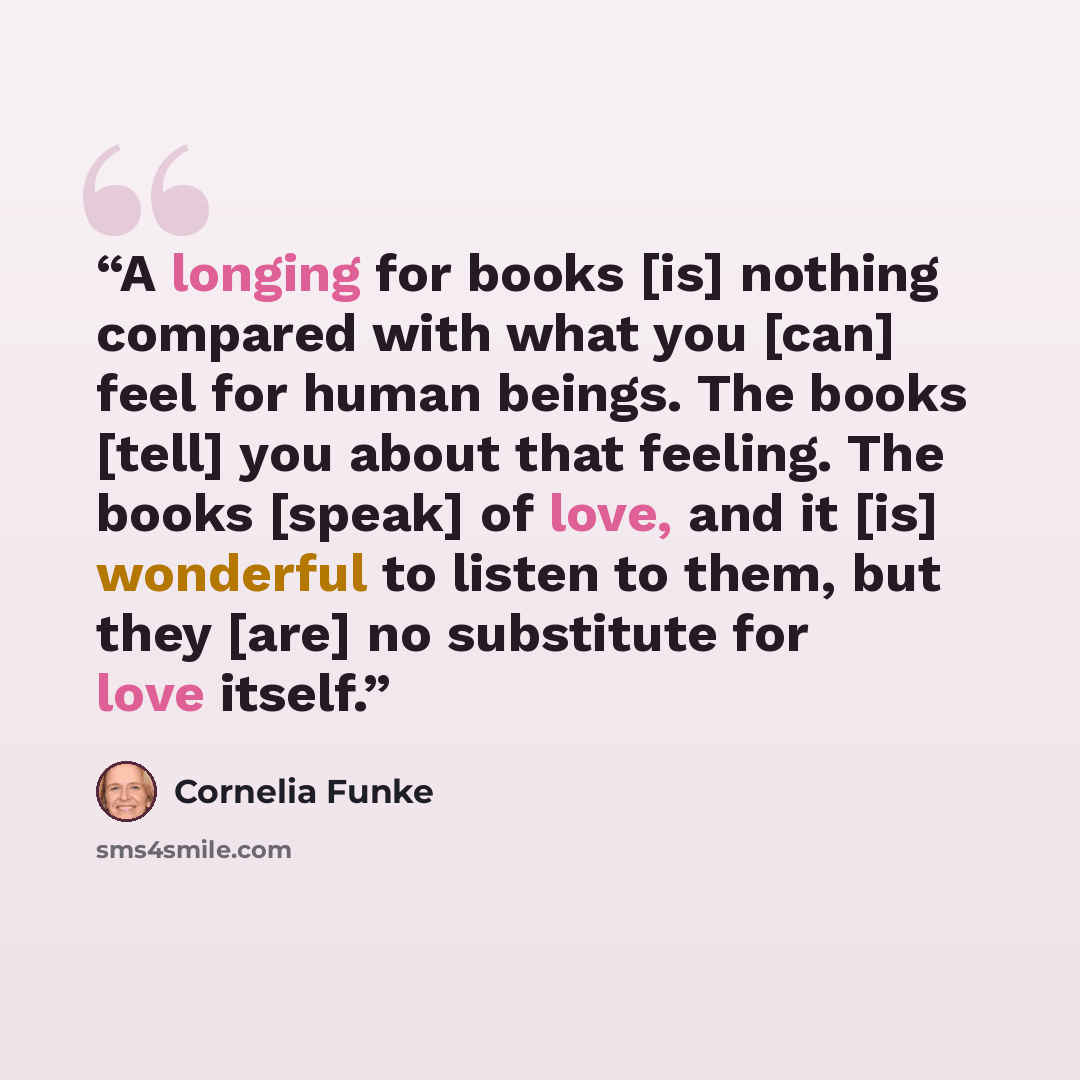 “A longing for books [is] nothing compared with what you [can] feel for human beings. The books [tell] you about that feeling. The books [speak] of love, and it [is] wonderful to listen to them, but they [are] no substitute for love itself.” quote by Cornelia Funke