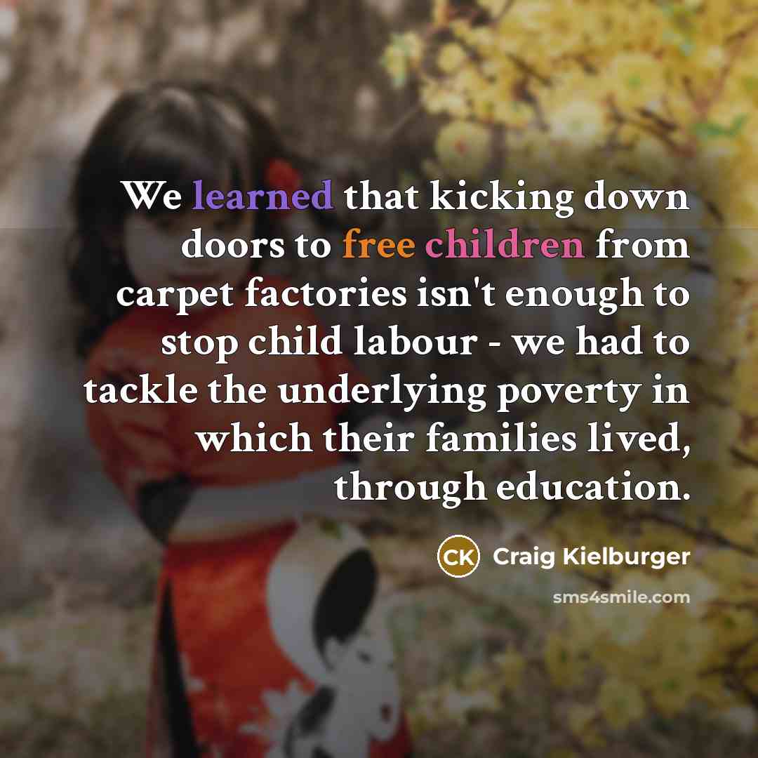 “We learned that kicking down doors to free children from carpet factories isn't enough to stop child labour - we had to tackle the underlying poverty in which their families lived, through education.” quote by Craig Kielburger